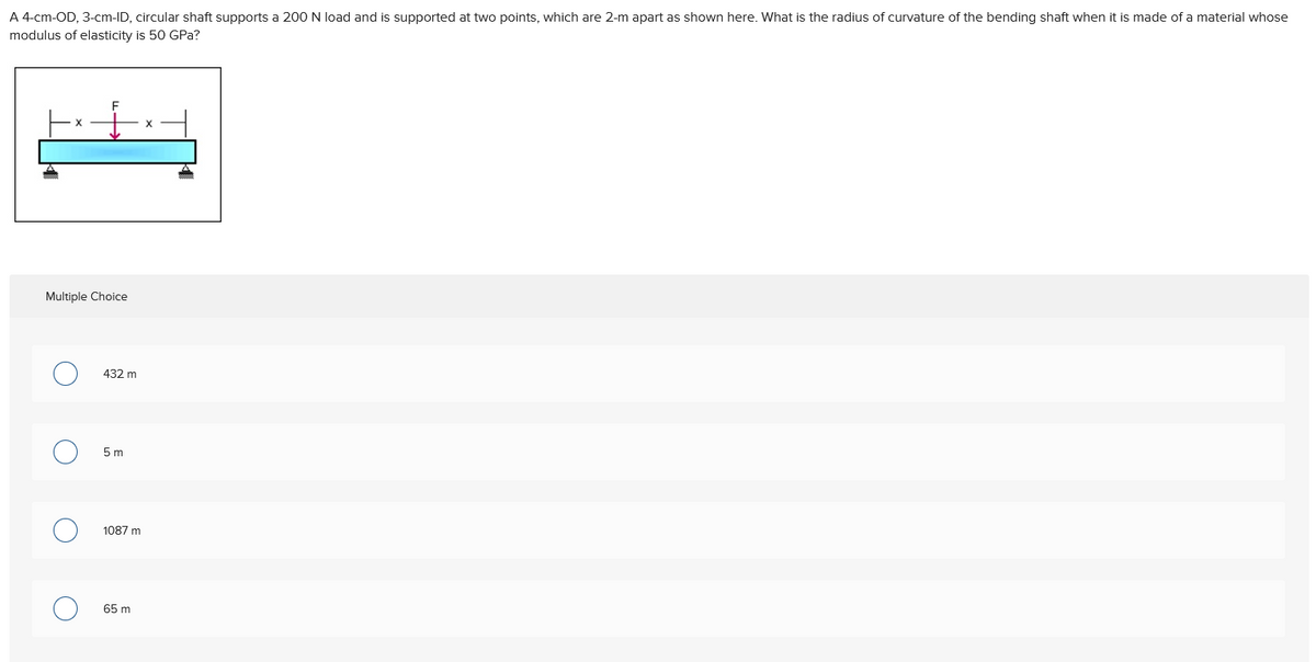 A 4-cm-OD, 3-cm-ID, circular shaft supports a 200 N load and is supported at two points, which are 2-m apart as shown here. What is the radius of curvature of the bending shaft when it is made of a material whose
modulus of elasticity is 50 GPa?
Multiple Choice
O
O
432 m
5 m
1087 m
65 m