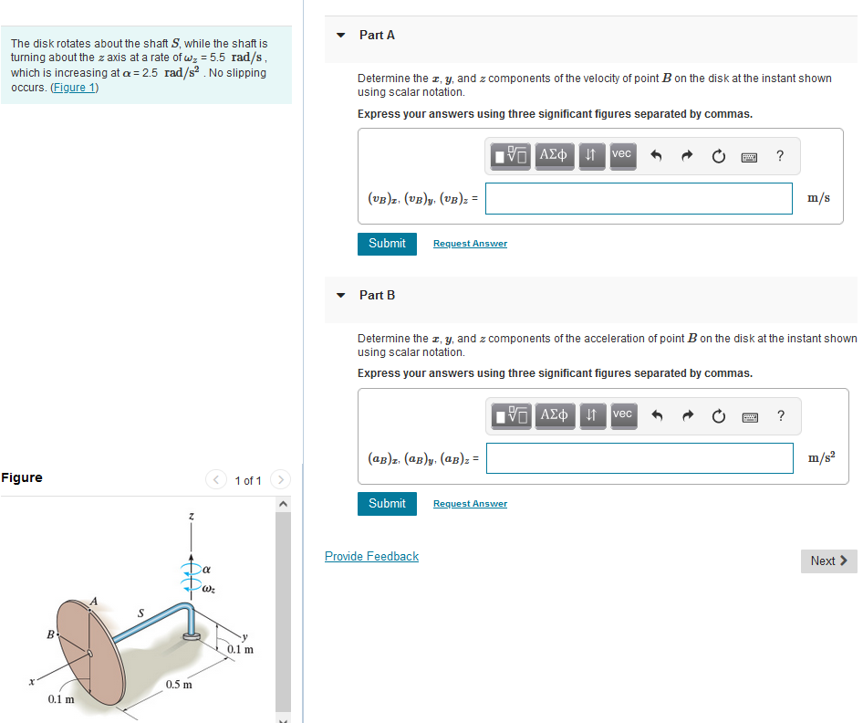 The disk rotates about the shaft S, while the shaft is
turning about the z axis at a rate of wz = 5.5 rad/s,
which is increasing at a = 2.5 rad/s². No slipping
occurs. (Figure 1)
Figure
B
0.1 m
Z
Da
0.5 m
'W₂
1 of 1
0.1 m
Part A
Determine the x, y, and z components of the velocity of point B on the disk at the instant shown
using scalar notation.
Express your answers using three significant figures separated by commas.
195] ΑΣΦ 11 Ivec
(UB)z. (UB)y. (VB)z =
Submit
▾ Part B
Request Answer
(aB)z. (aB)y. (aB)z =
Submit
Determine the z, y, and z components of the acceleration of point B on the disk at the instant shown
using scalar notation.
Express your answers using three significant figures separated by commas.
Provide Feedback
195] ΑΣΦΗΜ
Request Answer
vec
?
Pat
m/s
?
m/s²
Next >