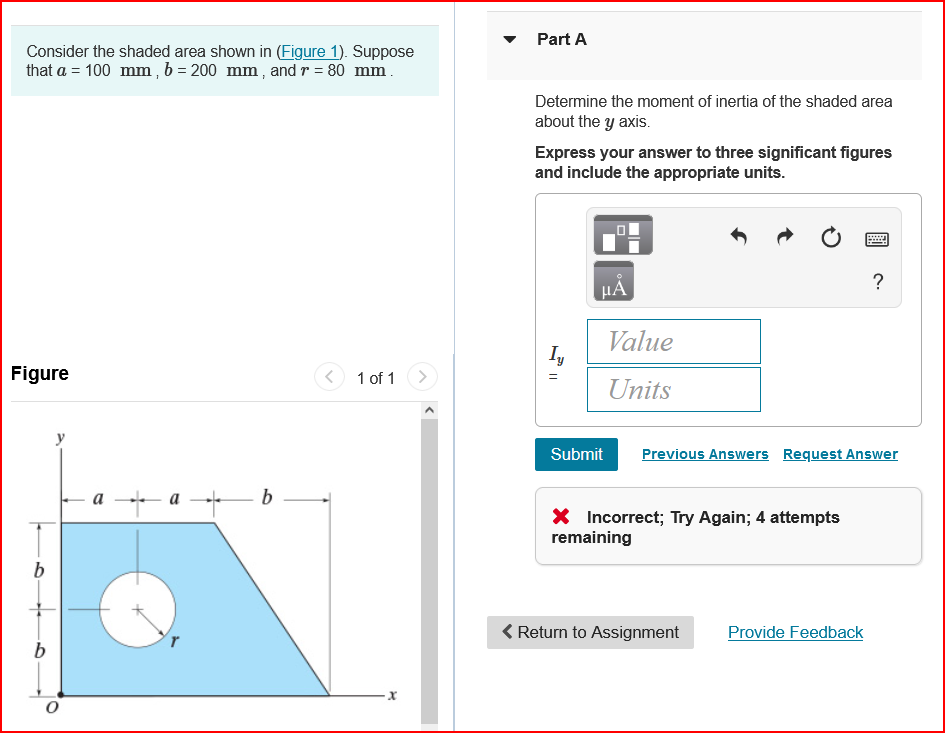 ### Determining the Moment of Inertia

#### Problem Statement:
Consider the shaded area shown in (Figure 1). Suppose that \( a = 100 \ \text{mm} \), \( b = 200 \ \text{mm} \), and \( r = 80 \ \text{mm} \).

Figures and overall layout:

1. **Description**
   - This problem involves calculating the moment of inertia of a shaded area about the y-axis.
   - The shaded area is defined geometrically, incorporating parameters \(a\), \(b\), and \(r\).

2. **Figure Details**
   - The figure consists of a composite area with specific dimensions:
     - \( a \): The horizontal distance shown in the figure (100 mm).
     - \( b \): The vertical distance shown in the figure (200 mm).
     - \( r \): The radius of a semicircle cut out from the shape (80 mm).
   - The figure shows a geometrical shape with a semicircular cut-out.
   - The distance \( b \) is marked on both the vertical and horizontal axis.
   - The overall shape resembles a trapezoid with a semicircle removed from one of its vertical sides.
   - The coordinate axes have their origin \( O \) at the bottom left corner of the figure.

3. **Question**
   - **Part A:** Determine the moment of inertia of the shaded area about the y-axis.
   - You need to express your answer to three significant figures and include the appropriate units.

4. **Input Fields and Submission**
   - \( I_y = \) [Value Field] [Units Field]
   - There are submission buttons, including reloading, undo, and checkmark functionalities.

5. **Feedback**
   - Feedback is provided for incorrect submissions with the note: "Incorrect; Try Again; 4 attempts remaining."

### Solution Approach:
1. **Break Down the Composite Area**
   - Calculate the moments of inertia for each elementary area (the trapezoid and the semicircular cut-out).

2. **Applying Parallel Axis Theorem**
   - Adjust the moments of inertia for any shape not oriented or located at the axis of interest.

3. **Combine Moments of Inertia**
   - Summing individual contributions while considering subtractions for the cut-out shapes.

4. **Units and Reporting**
   - Express results in square millimeters (\(\text{mm}^4\)) or