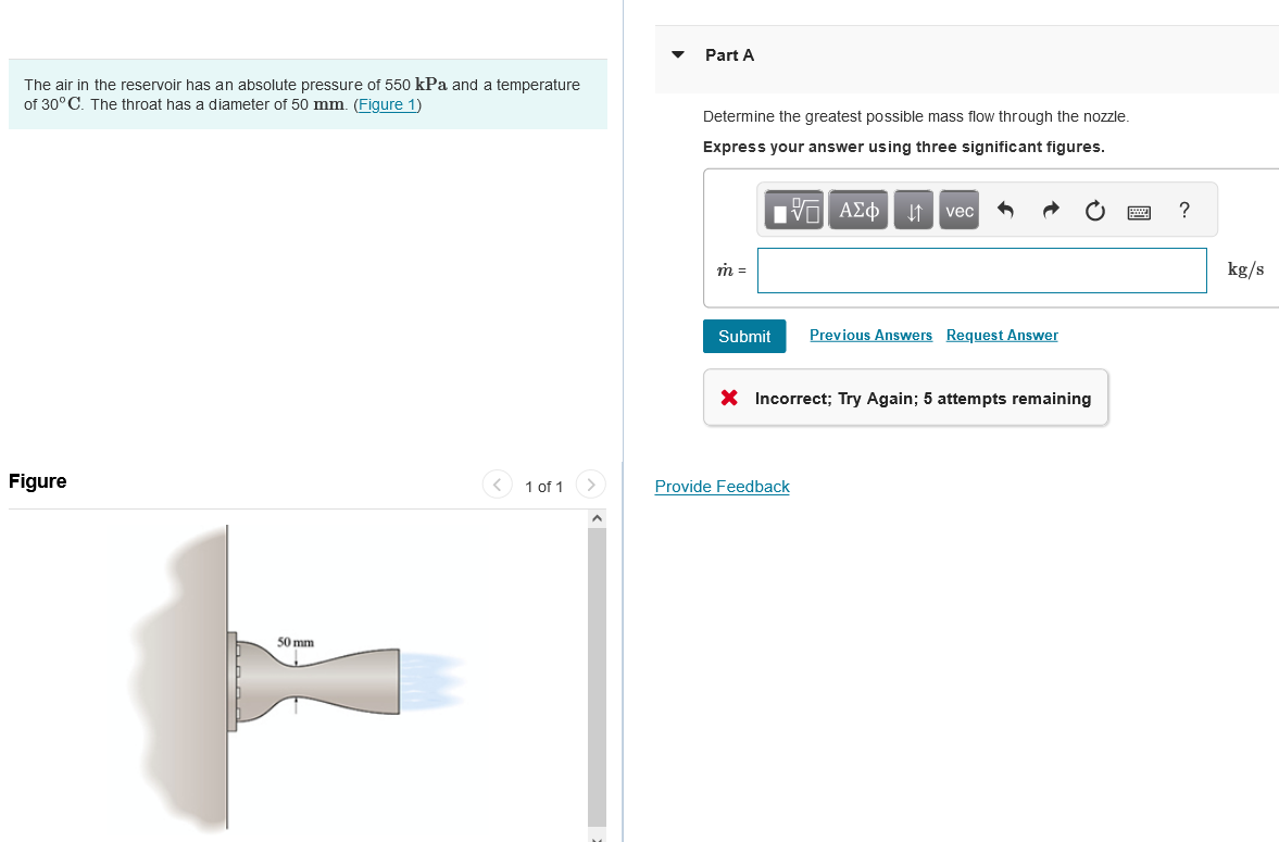 The air in the reservoir has an absolute pressure of 550 kPa and a temperature
of 30°C. The throat has a diameter of 50 mm. (Figure 1)
Figure
50 mm
<
1 of 1
Part A
Determine the greatest possible mass flow through the nozzle.
Express your answer using three significant figures.
IVE ΑΣΦ ↓↑ vec
m =
Submit
Previous Answers Request Answer
X Incorrect; Try Again; 5 attempts remaining
Provide Feedback
?
kg/s