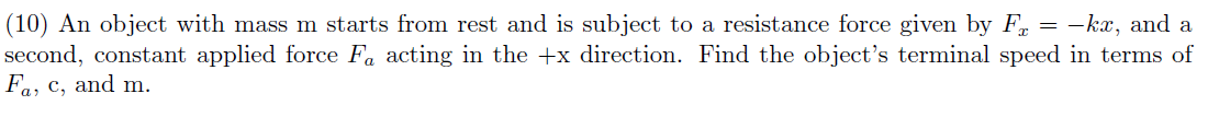 (10) An object with mass m starts from rest and is subject to a resistance force given by F = -kx, and a
second, constant applied force Fa acting in the +x direction. Find the object's terminal speed in terms of
Fa, c, and m.
