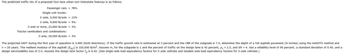 The predicted traffic mix of a proposed four-lane urban non-interstate freeway is as follows.
Passenger cars = 78%
Single-unit trucks:
2-axle, 5,000 lb/axle = 12%
2-axle, 9,000 lb/axle = 4%
3-axle or more, 23,000 lb/axle = 3%
Tractor semitrailers and combinations:
3-axle, 20,000 lb/axle = 3%
The projected AADT during the first year of operation is 3,900 (both directions). If the traffic growth rate is estimated at 3 percent and the CBR of the subgrade is 7.5, determine the depth of a full-asphalt pavement (in inches) using the AASHTO method and
n = 20 years. The resilient modulus of the asphalt (EAC) is 320,000 lb/in². Assume m, for the subgrade is 1 and the percent of traffic on the design lane is 42 percent, p = 2.5, and SN = 4. Use a reliability level of 90 percent, a standard deviation of 0.45, and a
design serviceability loss of 2.0. Assume the design lane factor fis 0.42. (Use single-axle load equivalency factors for 2-axle vehicles and tandem-axle load equivalency factors for 3-axle vehicles.)