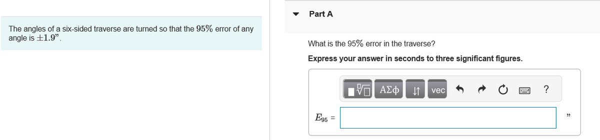 ### Problem Description

The angles of a six-sided traverse are turned so that the 95% error of any angle is ±1.9".

### Part A

**Question:** What is the 95% error in the traverse?

**Instructions:** Express your answer in seconds to three significant figures.

**Input Box:**

\[ E_{95} = \______ \]