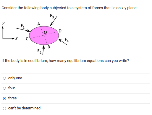 Consider the following body subjected to a system of forces that lie on x-y plane.
A
F₁
D
X
AB
F₂
If the body is in equilibrium, how many equilibrium equations can you write?
O only one
four
three
can't be determined