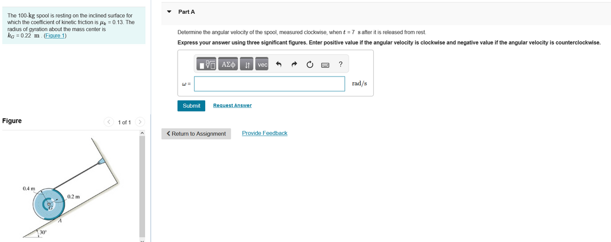 The 100-kg spool is resting on the inclined surface for
which the coefficient of kinetic friction is μ = 0.13. The
radius of gyration about the mass center is
kg = 0.22 m. (Figure 1)
Figure
0.4 m
30°
A
0.2 m
<
1 of 1
Part A
Determine the angular velocity of the spool, measured clockwise, when t = 7 s after it is released from rest.
Express your answer using three significant figures. Enter positive value if the angular velocity is clockwise and negative value if the angular velocity is counterclockwise.
W =
17 ΑΣΦ ↓↑ vec
Submit
Request Answer
< Return to Assignment
Provide Feedback
?
rad/s