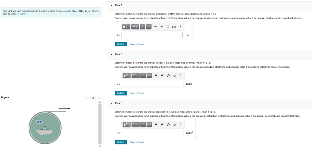 The cord, which is wrapped around the disk, is given an acceleration of a = (13t) m/s², where t
is in seconds. (Figure 1)
Figure
0.5 m
a
< 1 of 1
Part A
Starting from rest, determine the angular displacement of the disk, measured clockwise, when t = 2 s
Express your answer using three significant figures. Enter positive value if the angular displacement is clockwise and negative value if the angular displacement is counterclockwise.
0=
Submit
Part B
IVE ΑΣΦ4 vec 6
Part C
Submit Request Answer
Request Answer
Starting from rest, determine the angular velocity of the disk, measured clockwise, when t = 2 s.
Express your answer using three significant figures. Enter positive value if the angular velocity
ΠΠ ΑΣΦ ↓↑ vec
α =
ΠΫΠΑΣΦ ↓↑ vec
Submit
?
Request Answer
?
Starting from rest, determine the angular acceleration of the disk, measured clockwise, when t = 2 s.
Express your answer using three significant figures. Enter positive value if the angular acceleration is clockwise and negative value if the angular acceleration is counterclockwise.
rad
?
rad/s
clockwise and negative value if the angular velocity is counterclockwise.
rad/s²
