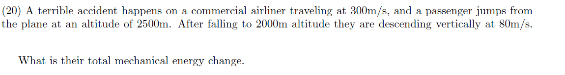 (20) A terrible accident happens on a commercial airliner traveling at 300m/s, and a passenger jumps from
the plane at an altitude of 2500m. After falling to 2000m altitude they are descending vertically at 80m/s.
What is their total mechanical energy change.
