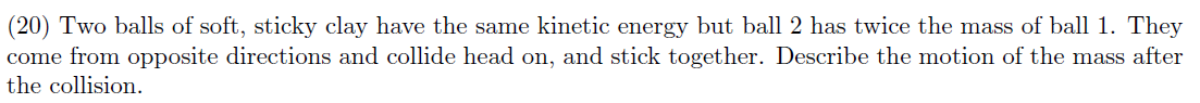 (20) Two balls of soft, sticky clay have the same kinetic energy but ball 2 has twice the mass of ball 1. They
come from opposite directions and collide head on, and stick together. Describe the motion of the mass after
the collision.
