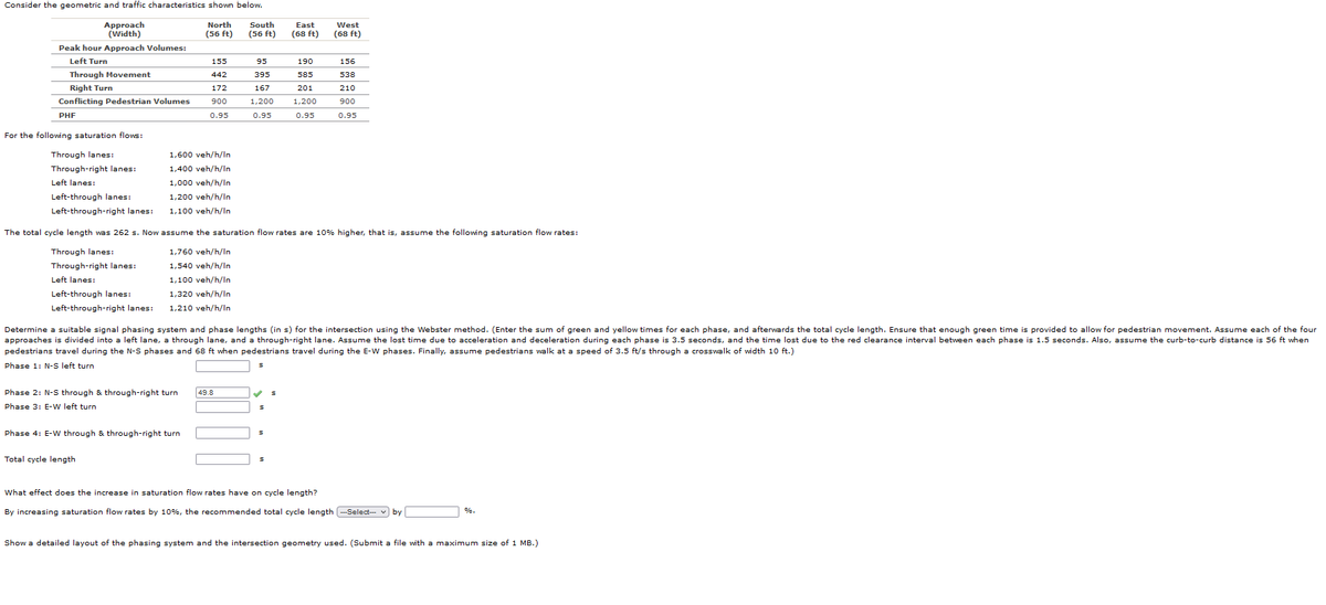 Consider the geometric and traffic characteristics shown below.
North
(56 ft)
Approach
(Width)
Peak hour Approach Volumes:
Left Turn
Through Movement
Right Turn
Conflicting Pedestrian Volumes
PHF
For the following saturation flows:
Through lanes:
Through-right lanes:
Left lanes:
Left-through lanes:
Left-through-right lanes:
The total cycle length was 262 s. Now
Through lanes:
Through-right lanes:
Left lanes:
Left-through lanes:
Left-through-right lanes:
Phase 4: E-W through
155
442
172
900
0.95
1,600 veh/h/In
1,400 veh/h/In
1,000 veh/h/In
1,200 veh/h/In
1,100 veh/h/In
Total cycle length
Phase 2: N-S through & through-right turn 49.8
Phase 3: E-W left turn
South
(56 ft)
through-right turn
95
395
167
1,200
0.95
East
(68 ft)
190
585
201
1,200
0.95
West
(68 ft)
Determine a suitable signal phasing system and phase lengths (in s) for the intersection using the Webster method. (Enter the sum of green and yellow times for each phase, and afterwards the total cycle length. Ensure that enough green time is provided to allow for pedestrian movement. Assume each of the four
approaches is divided into a left lane, a through lane, and a through-right lane. Assume the lost time due to acceleration and deceleration during each phase is 3.5 seconds, and the time lost due to the red clearance interval between each phase 1.5 seconds. Also, assume the curb-to-curb distance is 56 ft when
pedestrians travel during the N-S phases and 68 ft when pedestrians travel during the E-W phases. Finally, assume pedestrians walk at a speed of 3.5 ft/s through a crosswalk of width 10 ft.)
Phase 1: N-S left turn
156
538
assume the saturation flow rates are 10% higher, that is, assume the following saturation flow rates:
1,760 veh/h/In
1,540 veh/h/In
1,100 veh/h/In
1,320 veh/h/In
1,210 veh/h/In
210
900
0.95
What effect does the increase in saturation flow rates have on cycle length?
By increasing saturation flow rates by 10%, the recommended total cycle length ---Select-- by
Show a detailed layout of the phasing system and the intersection geometry used. (Submit a file with
%.
maximum size of 1 MB.)