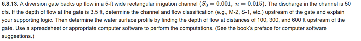 6.8.13. A diversion gate backs up flow in a 5-ft wide rectangular irrigation channel (So= 0.001, n = 0.015). The discharge in the channel is 50
cfs. If the depth of flow at the gate is 3.5 ft, determine the channel and flow classification (e.g., M-2, S-1, etc.) upstream of the gate and explain
your supporting logic. Then determine the water surface profile by finding the depth of flow at distances of 100, 300, and 600 ft upstream of the
gate. Use a spreadsheet or appropriate computer software to perform the computations. (See the book's preface for computer software
suggestions.)