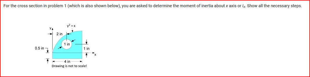 ### Problem Statement:

**For the cross section in problem 1 (which is also shown below), you are asked to determine the moment of inertia about the x-axis or \( I_x \). Show all the necessary steps.**

### Diagram Explanation:

The image below is a diagram of a cross-sectional area, labeled according to the x and y axes.

- The cross section consists of a quarter-circle with a radius of 2 inches centered at the origin, along with a circular hole of radius 1 inch.
- The quarter-circle extends from the origin (0,0) to 2 inches along both the x and y axes.
- The center of the circular hole is located at coordinates (0.5, 0.5).
- The dimensions indicated in the diagram include:
  - Horizontal length along the x-axis: 4 inches (total width)
  - Vertical length along the y-axis: 2 inches (height of the quarter-circle section)

**Key Points:**

1. Quarter-circle extends 2 inches along both axes.
2. Circular hole has a radius of 1 inch and is centered 0.5 inches away from both the x and y axes.
3. The coordinate system is marked with the x-axis being horizontal and the y-axis being vertical.

### Objective:

**Determine the moment of inertia about the x-axis ( \( I_x \) ). Show all necessary calculation steps including breaking down the geometry and applying relevant formulas.**