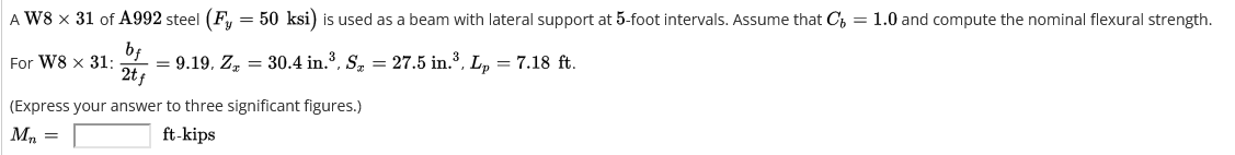 A W8 x 31 of A992 steel (Fy = 50 ksi) is used as a beam with lateral support at 5-foot intervals. Assume that C = 1.0 and compute the nominal flexural strength.
For W8 x 31: = 9.19, Z, = 30.4 in.³, S₂ = 27.5 in.³, Lp = 7.18 ft.
bf
2tf
(Express your answer to three significant figures.)
Mn =
ft-kips