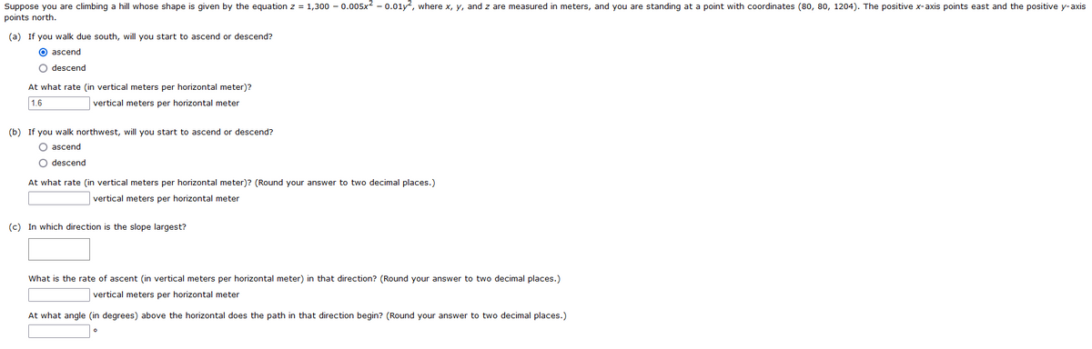 Suppose you are climbing a hill whose shape is given by the equation z = 1,300 -0.005x² -0.01y², where x, y, and z are measured in meters, and you are standing at a point with coordinates (80, 80, 1204). The positive x-axis points east and the positive y-axis
points north.
(a) If you walk due south, will you start to ascend or descend?
O ascend
O descend
At what rate (in vertical meters per horizontal meter)?
1.6
vertical meters per horizontal meter
(b) If you walk northwest, will you start to ascend or descend?
O ascend
O descend
At what rate (in vertical meters per horizontal meter)? (Round your answer to two decimal places.)
vertical meters per horizontal meter
(c) In which direction is the slope largest?
What is the rate of ascent (in vertical meters per horizontal meter) in that direction? (Round your answer to two decimal places.)
vertical meters per horizontal meter
At what angle (in degrees) above the horizontal does the path in that direction begin? (Round your answer to two decimal places.)
0