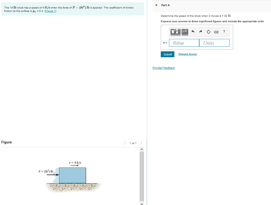 The 10-lb block has a speed of 4 ft/s when the force of F
friction at the surface is μ = 0.2. (Figure 1)
Figure
F = (8²) lb
(8t²) lb is applied. The coefficient of kinetic
v=4 ft/s
1 of 1 >
Part A
Determine the speed of the block when moves s 32 ft
Express your answer to three significant figures and include the appropriate units.
" | MA 3
11 =
Submit
Value
Provide Feedback
Request Answer
C
Units
?