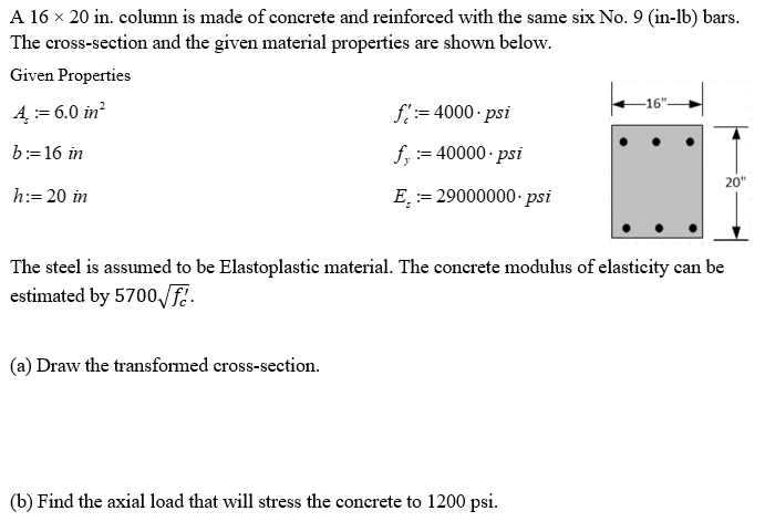 A 16 × 20 in. column is made of concrete and reinforced with the same six No. 9 (in-lb) bars.
The cross-section and the given material properties are shown below.
Given Properties
4 := 6.0 in²
b:= 16 in
h:= 20 in
f:= 4000-psi
f, :=40000.psi
(a) Draw the transformed cross-section.
E
= 29000000-psi
-16"
The steel is assumed to be Elastoplastic material. The concrete modulus of elasticity can be
estimated by 5700√fé.
(b) Find the axial load that will stress the concrete to 1200 psi.
20"