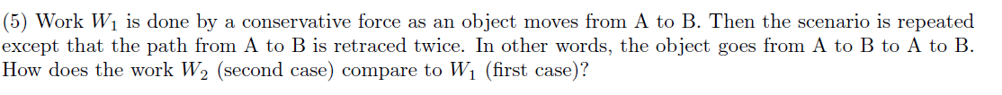 (5) Work W1 is done by a conservative force as an object moves from A to B. Then the scenario is repeated
except that the path from A to B is retraced twice. In other words, the object goes from A to B to A to B.
How does the work W2 (second case) compare to W1 (first case)?
