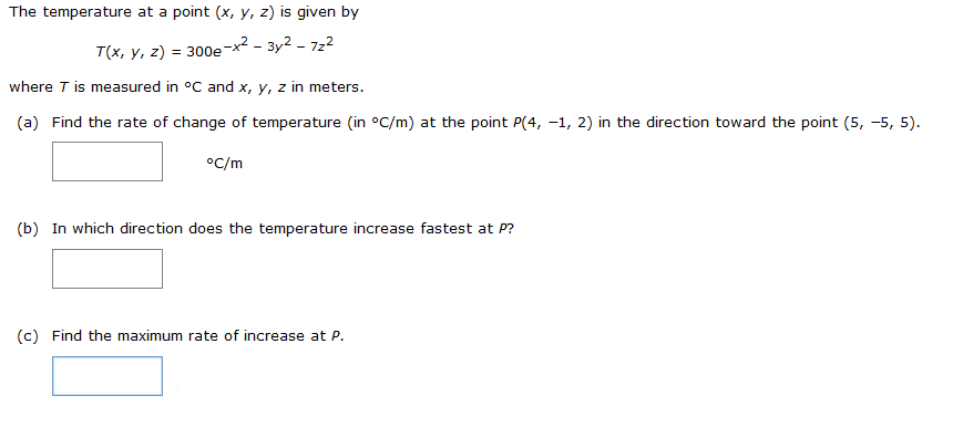 The temperature at a point \((x, y, z)\) is given by

\[ T(x, y, z) = 300e^{-x^2 - 3y^2 - 7z^2} \]

where \( T \) is measured in °C and \( x, y, z \) in meters.

(a) Find the rate of change of temperature (in °C/m) at the point \( P(4, -1, 2) \) in the direction toward the point \( (5, -5, 5) \).

\[ \boxed{\ \ \ } \ °\text{C/m} \]

(b) In which direction does the temperature increase fastest at \( P \)?

\[ \boxed{\ \ \ } \]

(c) Find the maximum rate of increase at \( P \).

\[ \boxed{\ \ \ } \]