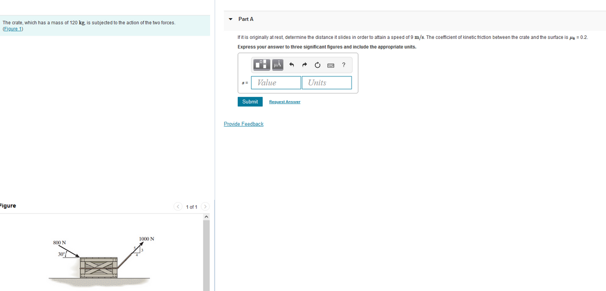 The crate, which has a mass of 120 kg, is subjected to the action of the two forces.
(Figure 1)
Figure
800 N
1000 N
< 1 of 1 >
Part A
If it is originally at rest, determine the distance it slides in order to attain a speed of 9 m/s. The coefficient of kinetic friction between the crate and the surface is μ = 0.2.
Express your answer to three significant figures and include the appropriate units.
M
Value
Submit
μÀ
Provide Feedback
Request Answer
Units
?