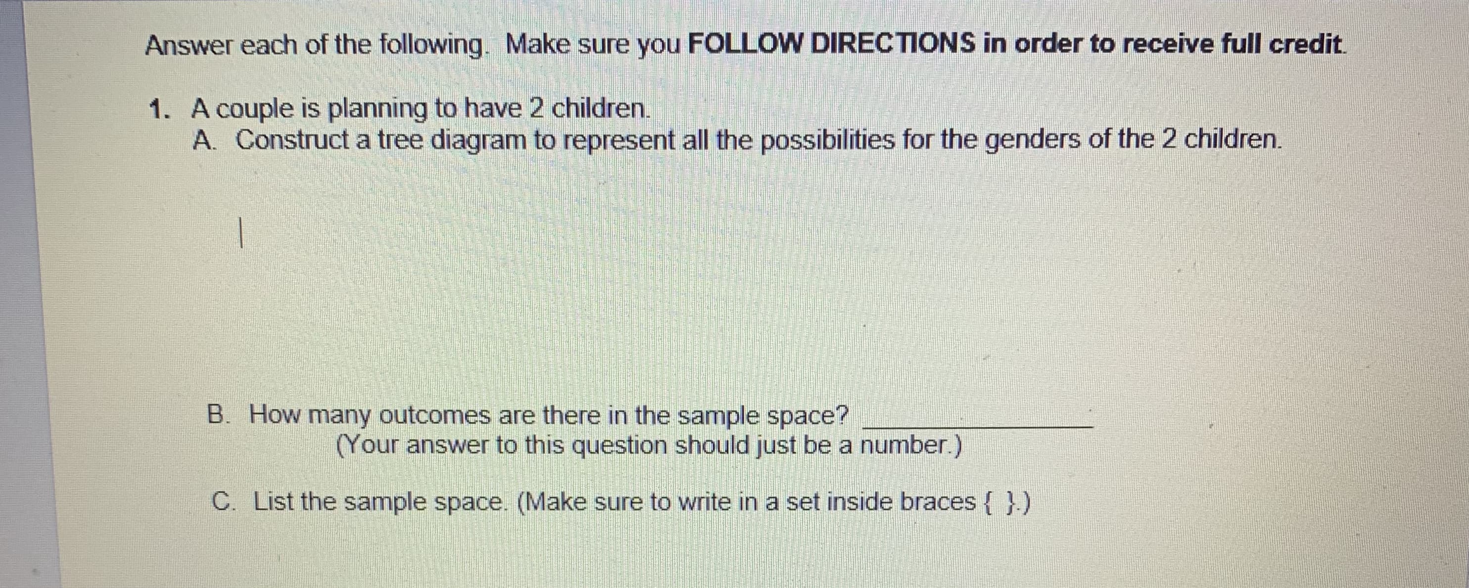 Answer each of the following. Make sure you FOLLOW DIRECTIONS in order to receive full credit.
1. A couple is planning to have 2 children.
A. Construct a tree diagram to represent all the possibilities for the genders of the 2 children.
B. How many outcomes are there in the sample space?
(Your answer to this question should just be a number.)
C. List the sample space. (Make sure to write in a set inside braces { }.)
