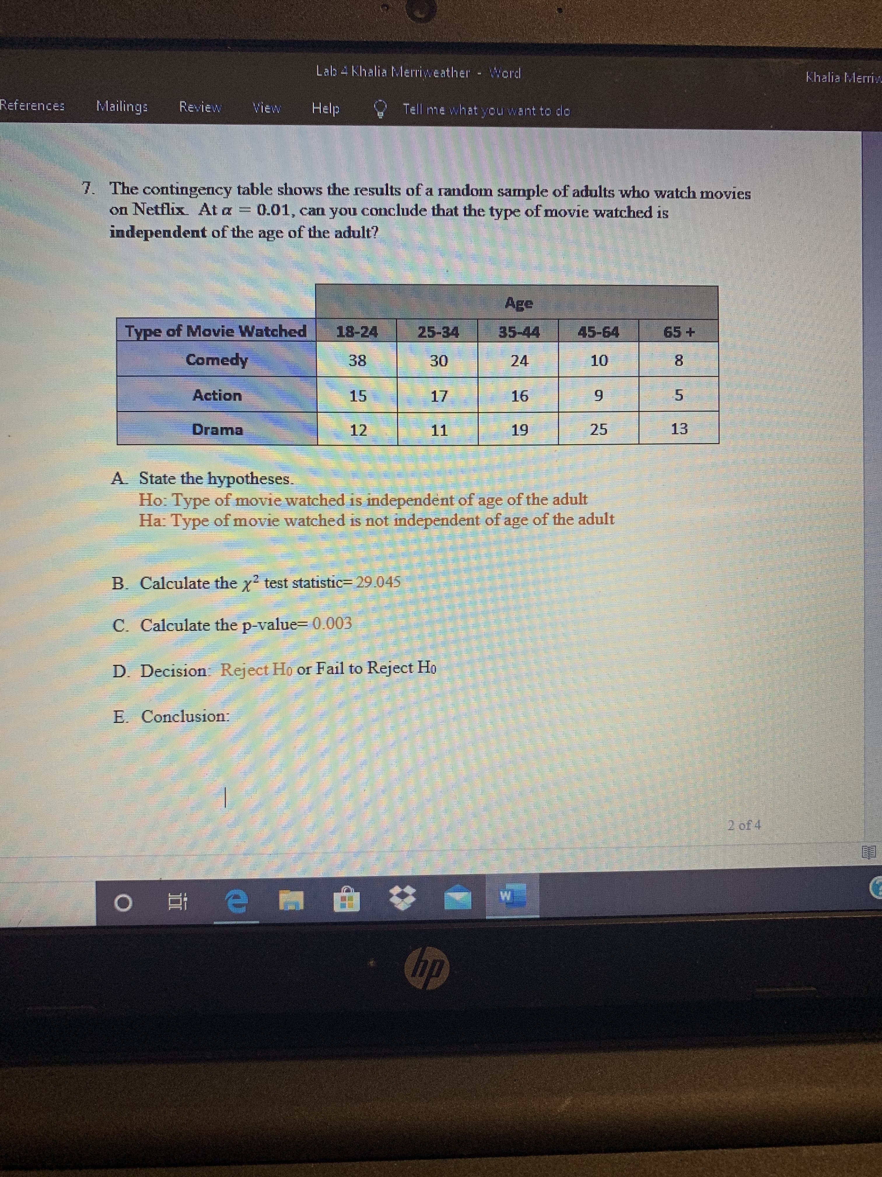 Lab 4 Khalia Merriweather - Word
Khalia Merriv
References
Mailings
Review
Wiew
Help
Tell me what you want to do
7. The contingency table shows the results of a random sample of adults who watch movies
on Netflix At a = 0.01, can you conclude that the type of movie watched is
independent of the age of the adult?
Age
Type of Movie Watched
18-24
25-34
35-44
45-64
65+
Comedy
38
30
24
10
8.
Action
15
17
16
5.
Drama
12
11
19
25
13
A. State the hypotheses.
Ho: Type of movie watched is independent of age of the adult
Ha: Type ofmovie watched is not independent of age of the adult
B. Calculate the y? test statistic= 29.045
C. Calculate the p-value= 0.003
D. Decision Reject Ho or Fail to Reject Ho
E. Conclusion:
2 of 4
hp
