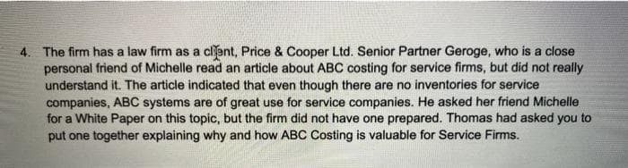 4. The firm has a law firm as a clent, Price & Cooper Ltd. Senior Partner Geroge, who is a close
personal friend of Michelle read an article about ABC costing for service firms, but did not really
understand it. The article indicated that even though there are no inventories for service
companies, ABC systems are of great use for service companies. He asked her friend Michelle
for a White Paper on this topic, but the firm did not have one prepared. Thomas had asked you to
put one together explaining why and how ABC Costing is valuable for Service Firms.
