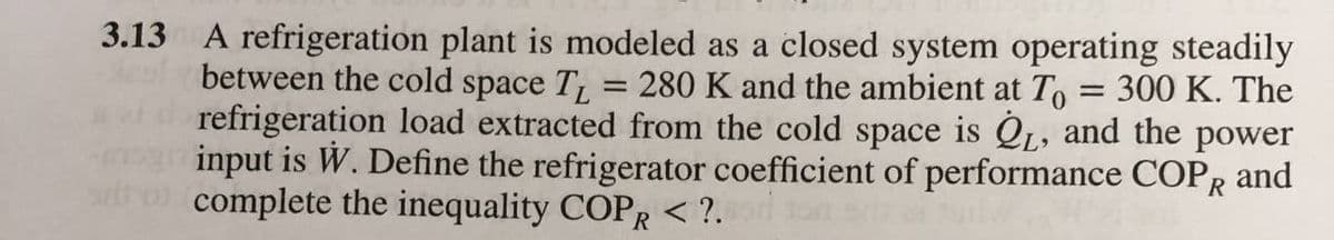 3.13 A refrigeration plant is modeled as a closed system operating steadily
between the cold space T = 280 K and the ambient at To = 300 K. The
refrigeration load extracted from the cold space is QL, and the power
input is W. Define the refrigerator coefficient of performance COPR and
complete the inequality COPR < ?.
