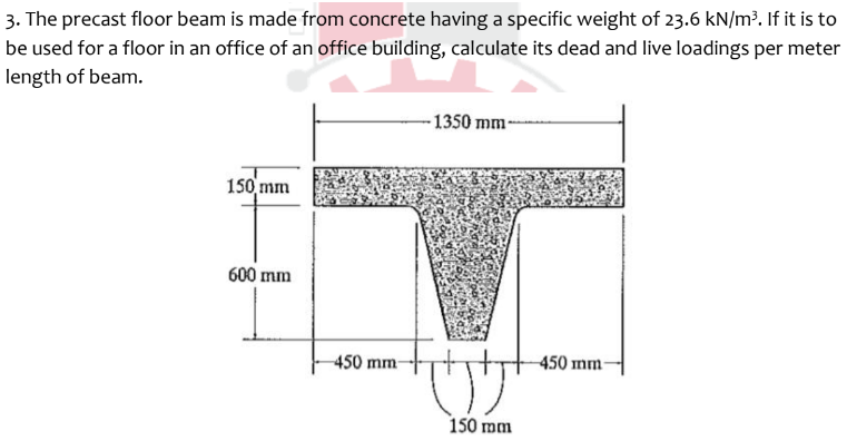 3. The precast floor beam is made from concrete having a specific weight of 23.6 kN/m³. If it is to
be used for a floor in an office of an office building, calculate its dead and live loadings per meter
length of beam.
150 mm
600 mm
-450 mm-
-1350 mm-
150 mm
450 mm-