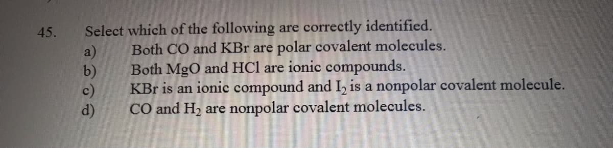 45.
Select which of the following are correctly identified.
a)
Both CO and KBr are polar covalent molecules.
b)
Both MgO and HCl are ionic compounds.
KBr is an ionic compound and I, is a nonpolar covalent molecule.
c)
d)
CO and H, are nonpolar covalent molecules.
