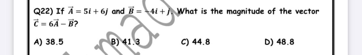 Q22) If A = 5i + 6j and B =4i + j, What is the magnitude of the vector
C = 6Ã – B?
%3D
A) 38.5
B) 41.3
C) 44.8
D) 48.8
