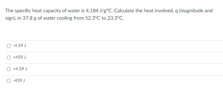 The specific heat capacity of water is 4.184 J/g°C. Calculate the heat involved, q (magnitude and
sign), in 37.8 g of water cooling from 52.3°C to 23.3°C.
-4.59 J
+459 J
+4.59 J
-459 J
