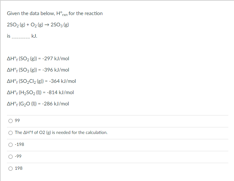 Given the data below, H°rxn for the reaction
2502 (g) + O2 (g) → 2SO3 (g)
is
kJ.
AH°r (SO2 (g)) = -297 kJ/mol
AH°t (SO3 (g)) = -396 kJ/mol
AH°r (SO2C12 (g)) = -364 kJ/mol
AH°r (H2SO2 (1) = -814 kJ/mol
AH°f (G2O (1)) = -286 kJ/mol
99
The AH°f of 02 (g) is needed for the calculation.
-198
-99
198
