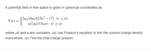 A potential field in free space is given in spherical coordinates as
S LPo/(6e0)] [3a² – r²] (r< a)
(a*po)/(3eor) (r z a)
V(r) =
where po and a are constants. (a) Use Poisson's equation to find the volume charge density
everywhere. (b) Find the total charge present.
