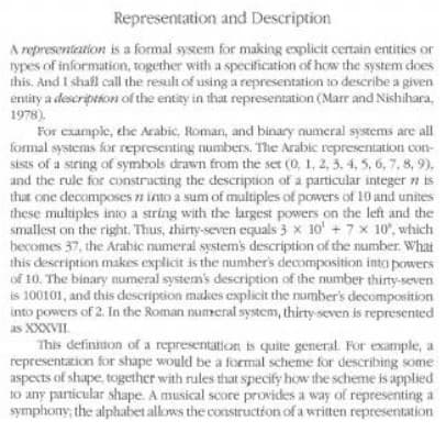 Representation and Description
A representation is a formal sysem for making explicit certain entities or
types of information, together with a specification of how the system does
this. And I shafl call the result of using a representation to describe a given
entity a description of the entity in that representation (Marr and Nishihara,
1978).
For example, the Arabic, Roman, and binary numeral systems are all
formal systems for representing numbers. The Arabic representation con-
sists of a string of symbols drawn from the set (0, 1, 2, 3. 4, 5, 6, 7, 8, 9),
and the rule for constructing the description of a particular integer n is
that one decomposes n into a sum of multiples of powers of 10 and unites
these multiples into a string with the largest powers on the left and the
smallest on the right. Thus, thirty-seven equals 3 x 10' + 7x 10", which
becomes 37, the Arabic numeral systems description of the number. What
this description makes explicit is the numher's decomposition into powers
of 10. The binary numeral system's description of the number thirty-seven
is 100101, and this description makes explicit the number's decomposition
into powers of 2. In the Roman numeral system, thirty seven is represented
as XXXVII.
This definitton of a representation is quite general. For example, a
representation for shape would be a formal scheme for describing some
aspects of shape, together with rules that specify how the scheme is applied
to any particular shape. A musical score provides a way of representing a
symphony; the alphabet allows the construction of a written representation
