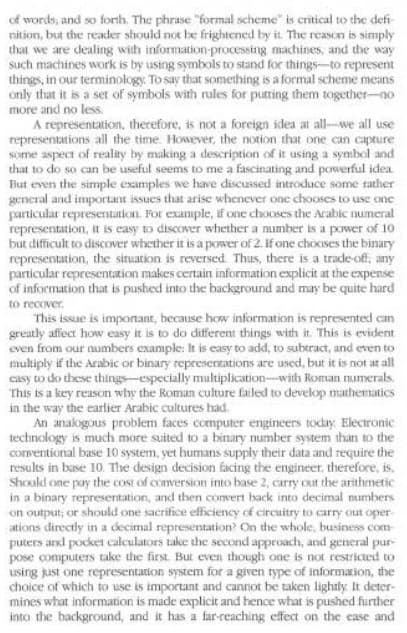 of words, and so forih. The phrase "formal scheme" is critical to the defi-
nition, but the reader should not be frightened by it. The reason is simply
that we are dealing with information-processing machines, and the way
such machines work is by using symbols to stand for things-to represent
things, in our terminology. To say that something is a formal scheme means
only that it is a set of symbols with rules for putting them together-no
more and no less.
A representation, therefore, is not a foreign idea at all-we all use
representations all the time. However, the notion that one can capture
some aspect of reality by making a description of it using a symbol and
that to do so can be useful seems to me a fascinating and powerful idea
But even the simple examples we have discussed introduce some rather
general and important issues that arise whenever one chooses to use one
particular representation. For example, if one chooses the Arabic numeral
representation, it is easy to discover whether a number is a power of 10
but difficult to discover whether it is a power of 2. If one chooses the binary
representation, the situation is reversed Thus, there is a trade-of,
particular representation makes certain information explicit at the expense
of information that is pushed into the background and may be quite hard
to recover.
This issue is important, because how information is represented can
greatly affect how easy it is to do different things with it. This is evident
even from our numbers example: It is easy to add, to subtract, and even to
multiply if the Arabic or binary representations are used, but it is not at all
casy to do these things-especially multiplication-with Roman numerals.
This is a key reason why the Roman culture failed to develop mathematics
in the way the earlier Arabic cultures had.
An anakogous problem faces computer engineers today Electronic
technology is much more suited to a binary number system than to the
comentional base 10 system, yet humans supply their data and require the
results in base 10. The design decision facing the engineer, therefore, is.
Should one pay the cost of conversion into base 2, carry out the arithmetic
in a binary representation, and then comvert back into decimal mumbers
on output; or should one sacrifice efficiency of circuitry to carry out oper-
ations directly in a decimal representation? On the whole, business com
puters and pocket calculators take the second approach, and general pur-
pose computers take the first. But even though one is not restricted to
using Rust one representation system for a given rype of informaxion, the
choice of which to use is important and cannot be taken lightly It deter-
mines what information is made explicit and hence what is pushed further
into the hackground, and it has a far-reaching effect on the ease and
