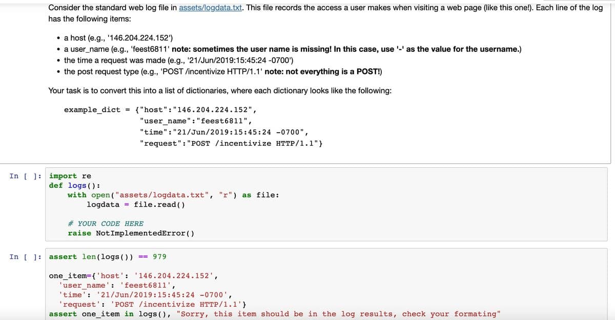 Consider the standard web log file in assets/logdata.txt. This file records the access a user makes when visiting a web page (like this one!). Each line of the log
has the following items:
• a host (e.g., '146.204.224.152')
• a user_name (e.g., 'feest6811' note: sometimes the user name is missing! In this case, use '-' as the value for the username.)
• the time a request was made (e.g., '21/Jun/2019:15:45:24 -0700')
• the post request type (e.g., 'POST /incentivize HTTP/1.1' note: not everything is a POST!)
Your task is to convert this into a list of dictionaries, where each dictionary looks like the following:
example_dict = {"host": "146.204.224.152",
"user_name": "feest6811",
"time":"21/Jun/2019:15:45:24 -0700",
"request": "POST /incentivize HTTP/1.1"}
def logs ():
with open("assets/logdata.txt", "r") as file:
logdata
=
file.read()
#YOUR CODE HERE
raise NotImplementedError()
one_item= {'host': '146.204.224.152',
'user name': 'feest6811',
'time': '21/Jun/2019:15:45:24 -0700',
'request': 'POST /incentivize HTTP/1.1'}
assert one_item in logs (), "Sorry, this item should be in the log results, check your formating"
In [] import re
In [ ] assert len(logs ()) == 979