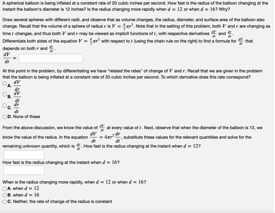 A spherical balloon is being inflated at a constant rate of 20 cubic inches per second. How fast is the radius of the balloon changing at the
instant the balloon's diameter is 12 inches? Is the radius changing more rapidly when d = 12 or when d = 16? Why?
Draw several spheres with different radii, and observe that as volume changes, the radius, diameter, and surface area of the balloon also
change. Recall that the volume of a sphere of radius r is V = ar³. Note that in the setting of this problem, both V and r are changing as
time t changes, and thus both V and r may be viewed as implicit functions of t, with respective derivatives
dV and
dr
Differentiate both sides of the equation V = ar³ with respect to t (using the chain rule on the right) to find a formula for
depends on both r and dr
that
dV
dt
At this point in the problem, by differentiating we have "related the rates" of change of V and r. Recall that we are given in the problem
that the balloon is being inflated at a constant rate of 20 cubic inches per second. To which derivative does this rate correspond?
dV
А.
dr
AP
dt
dr
с.
dt
D. None of these
From the above discussion, we know the value of
dV
at every value of t. Next, observe that when the diameter of the balloon is 12, we
dt
4xp2 dr
dt
dV
-, substitute these values for the relevant quantities and solve for the
dt
know the value of the radius. In the equation
remaining unknown quantity, which is d. How fast is the radius changing at the instant when d = 12?
How fast is the radius changing at the instant when d = 16?
When is the radius changing more rapidly, when d = 12 or when d = 16?
A. when d = 12
B. when d = 16
C. Neither; the rate of change of the radius is constant
