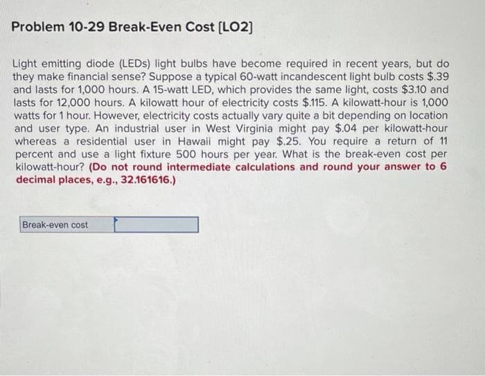 Problem 10-29 Break-Even Cost [LO2]
Light emitting diode (LEDs) light bulbs have become required in recent years, but do
they make financial sense? Suppose a typical 60-watt incandescent light bulb costs $.39
and lasts for 1,000 hours. A 15-watt LED, which provides the same light, costs $3.10 and
lasts for 12,000 hours. A kilowatt hour of electricity costs $.115. A kilowatt-hour is 1,000
watts for 1 hour. However, electricity costs actually vary quite a bit depending on location
and user type. An industrial user in West Virginia might pay $.04 per kilowatt-hour
whereas a residential user in Hawaii might pay $.25. You require a return of 11
percent and use a light fixture 500 hours per year. What is the break-even cost per
kilowatt-hour? (Do not round intermediate calculations and round your answer to 6
decimal places, e.g., 32.161616.)
Break-even cost