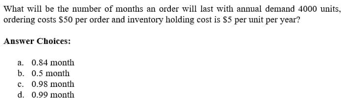 What will be the number of months an order will last with annual demand 4000 units,
ordering costs $50 per order and inventory holding cost is $5 per unit per year?
Answer Choices:
a. 0.84 month
b. 0.5 month
c. 0.98 month
d. 0.99 month