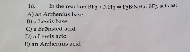 16. In the reaction BF3 + NH3 F3B:NH3, BF3 acts as:
A) an Arrhenius base
B) a Lewis base
C) a Brønsted acid
D) a Lewis acid
E) an Arrhenius acid