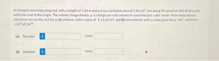 A charged nonconducting rod, with a length of 1.36 m and a cross-sectional area of 2.96 cm², lies along the positive side of an x axis
with one end at the origin. The volume charge density p is charge per unit volume in coulombs per cubic meter. How many excess
electrons are on the rod if p is (a) uniform, with a value of -4.11 uC/m², and (b) nonuniform, with a value given by p = bx², where b =
-2.27 µC/m³?
(a) Number
(b) Number
Units
Units