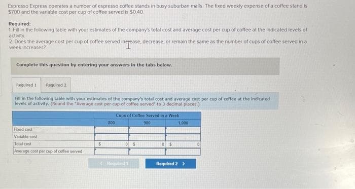 Espresso Express operates a number of espresso coffee stands in busy suburban maills. The fixed weekly expense of a coffee stand is
$700 and the variable cost per cup of coffee served is $0.40
Required:
1. Fill in the following table with your estimates of the company's total cost and average cost per cup of coffee at the indicated levels of
activity.
2. Does the average cost per cup of coffee served increase, decrease, or remain the same as the number of cups of coffee served in a
week increases?
increase
Complete this question by entering your answers in the tabs below.
Required 1 Required 2
Fill in the following table with your estimates of the company's total cost and average cost per cup of coffee at the indicated
levels of activity. (Round the "Average cost per cup of coffee served" to 3 decimal places.)
Fixed cost
Variable cost
Total cost
Average cost per cup of coffee served
800
Cups of Coffee Served in a Week
900
$0 $0 $
Required T
1,000
Required 2 >
0