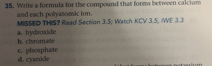 35. Write a formula for the compound that forms between calcium
and each polyatomic ion.
MISSED THIS? Read Section 3.5; Watch KCV 3.5, IWE 3.3
a. hydroxide
b. chromate
c. phosphate
d. cyanide
hotwoon potassium