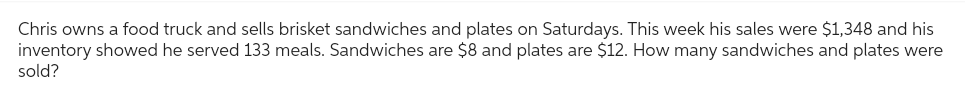 Chris owns a food truck and sells brisket sandwiches and plates on Saturdays. This week his sales were $1,348 and his
inventory showed he served 133 meals. Sandwiches are $8 and plates are $12. How many sandwiches and plates were
sold?