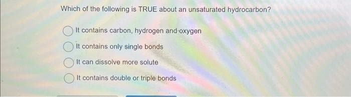 Which of the following is TRUE about an unsaturated hydrocarbon?
It contains carbon, hydrogen and oxygen
It contains only single bonds
It can dissolve more solute
It contains double or triple bonds