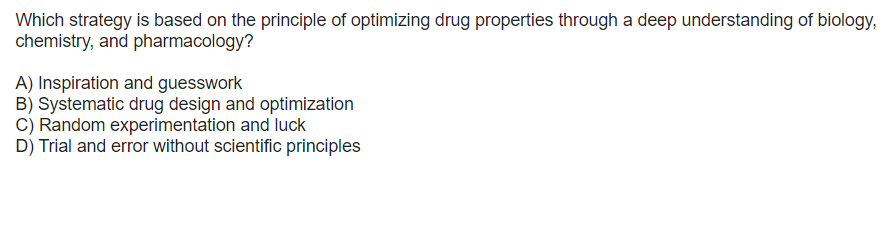 Which strategy is based on the principle of optimizing drug properties through a deep understanding of biology,
chemistry, and pharmacology?
A) Inspiration and guesswork
B) Systematic drug design and optimization
C) Random experimentation and luck
D) Trial and error without scientific principles