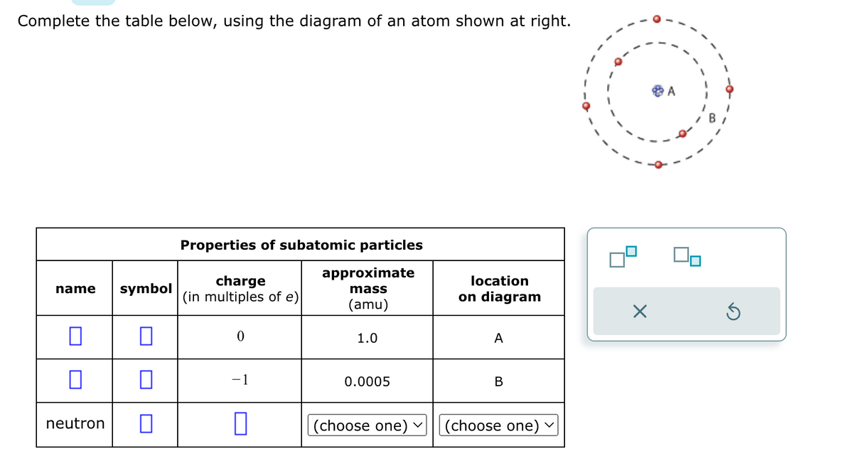 Complete the table below, using the diagram of an atom shown at right.
name
symbol
П
0
0
0
neutron 0
Properties of subatomic particles
approximate
mass
(amu)
charge
(in multiples of e)
0
-1
0
1.0
0.0005
(choose one) v
location
on diagram
A
B
(choose one)
X
A
Ś