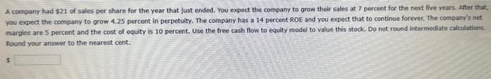 A company had $21 of sales per share for the year that just ended. You expect the company to grow their sales at 7 percent for the next five years. After that,
you expect the company to grow 4.25 percent in perpetuity. The company has a 14 percent ROE and you expect that to continue forever. The company's net
margins are 5 percent and the cost of equity is 10 percent. Use the free cash flow to equity model to value this stock. Do not round intermediate calculations.
Round your answer to the nearest cent.
$