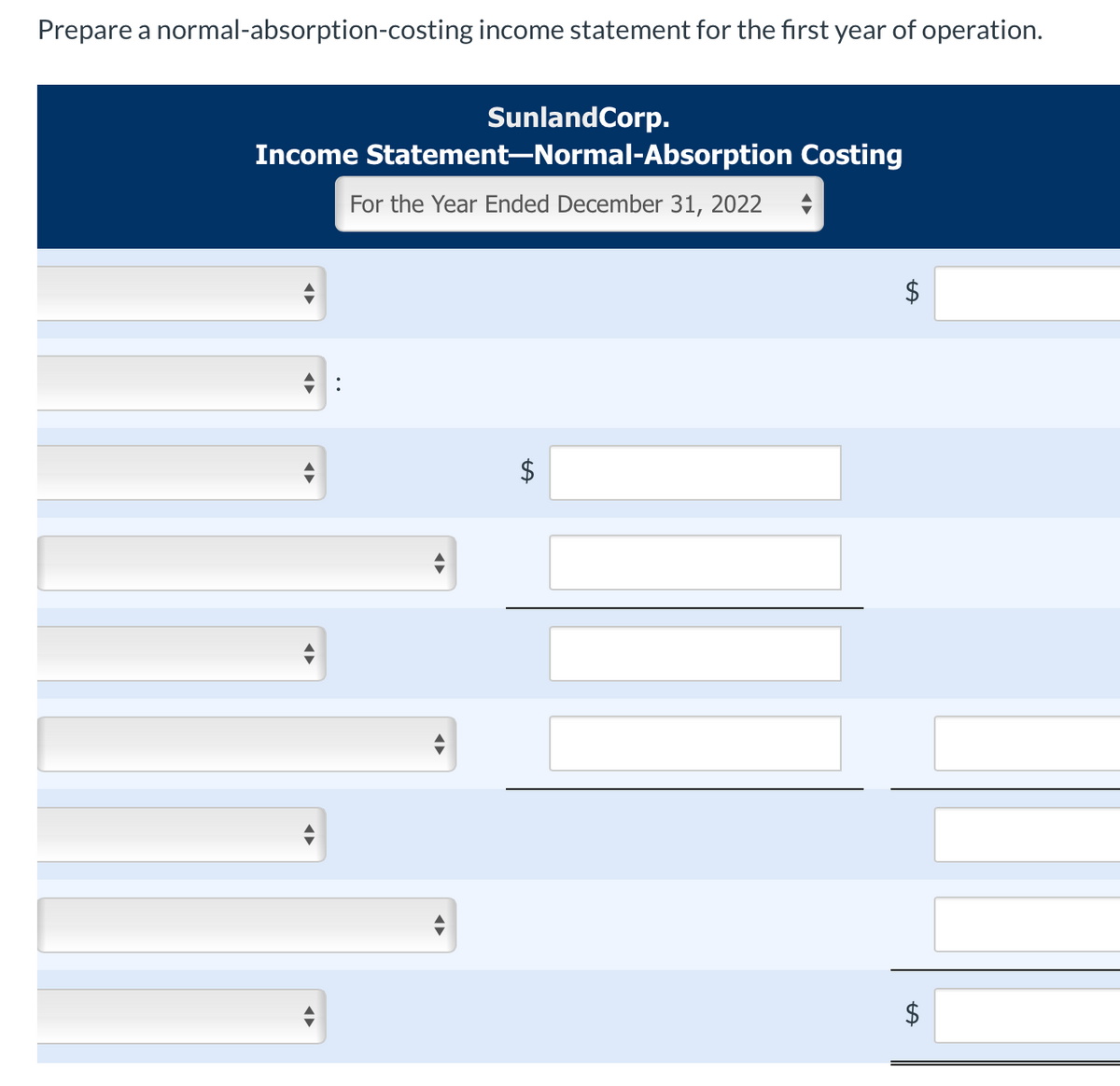 Prepare a normal-absorption-costing income statement for the first year of operation.
SunlandCorp.
Income Statement-Normal-Absorption Costing
For the Year Ended December 31, 2022
:
LA
LA
LA