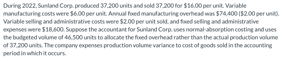 During 2022, Sunland Corp. produced 37,200 units and sold 37,200 for $16.00 per unit. Variable
manufacturing costs were $6.00 per unit. Annual fixed manufacturing overhead was $74,400 ($2.00 per unit).
Variable selling and administrative costs were $2.00 per unit sold, and fixed selling and administrative
expenses were $18,600. Suppose the accountant for Sunland Corp. uses normal-absorption costing and uses
the budgeted volume of 46,500 units to allocate the fixed overhead rather than the actual production volume
of 37,200 units. The company expenses production volume variance to cost of goods sold in the accounting
period in which it occurs.