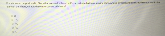 For a fibrous composite with fibers that are randomly and uniformly oriented within a specific plane, when a stress is applied in any direction within the
plane of the fibers, what is the reinforcement efficiency?
1/5
3/8
3/4